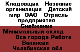 Кладовщик › Название организации ­ Детский мир, ОАО › Отрасль предприятия ­ Снабжение › Минимальный оклад ­ 25 000 - Все города Работа » Вакансии   . Челябинская обл.,Верхний Уфалей г.